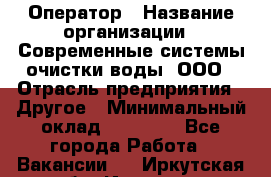 Оператор › Название организации ­ Современные системы очистки воды, ООО › Отрасль предприятия ­ Другое › Минимальный оклад ­ 15 000 - Все города Работа » Вакансии   . Иркутская обл.,Иркутск г.